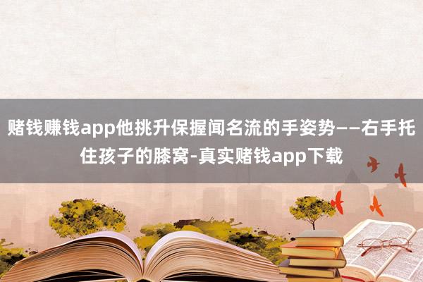 赌钱赚钱app他挑升保握闻名流的手姿势——右手托住孩子的膝窝-真实赌钱app下载