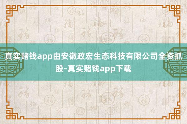 真实赌钱app由安徽政宏生态科技有限公司全资抓股-真实赌钱app下载