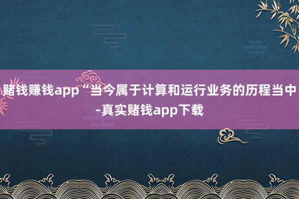 赌钱赚钱app“当今属于计算和运行业务的历程当中-真实赌钱app下载