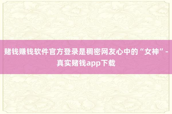 赌钱赚钱软件官方登录是稠密网友心中的“女神”-真实赌钱app下载