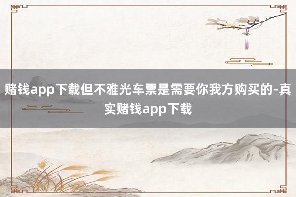 赌钱app下载但不雅光车票是需要你我方购买的-真实赌钱app下载