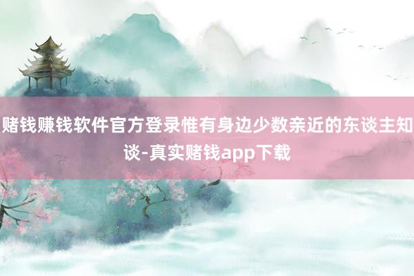 赌钱赚钱软件官方登录惟有身边少数亲近的东谈主知谈-真实赌钱app下载