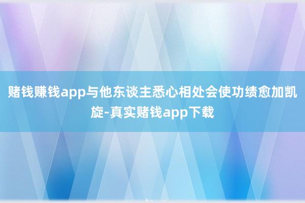 赌钱赚钱app与他东谈主悉心相处会使功绩愈加凯旋-真实赌钱app下载
