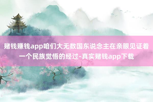 赌钱赚钱app咱们大无数国东说念主在亲眼见证着一个民族觉悟的经过-真实赌钱app下载