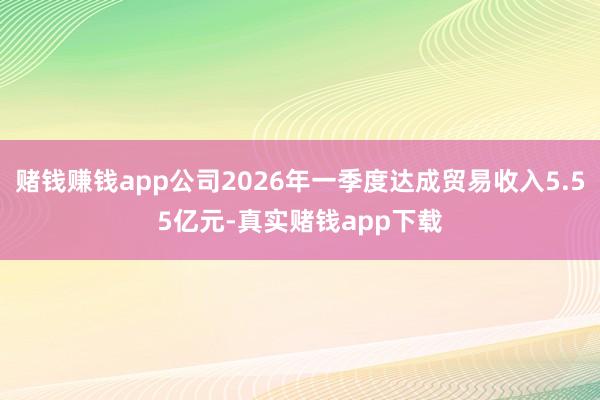 赌钱赚钱app公司2026年一季度达成贸易收入5.55亿元-真实赌钱app下载