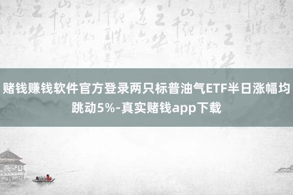 赌钱赚钱软件官方登录两只标普油气ETF半日涨幅均跳动5%-真实赌钱app下载