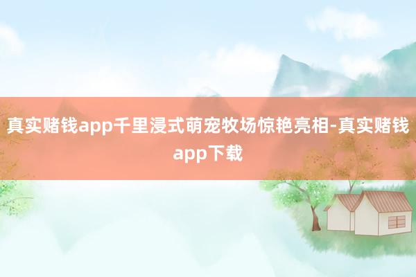 真实赌钱app千里浸式萌宠牧场惊艳亮相-真实赌钱app下载