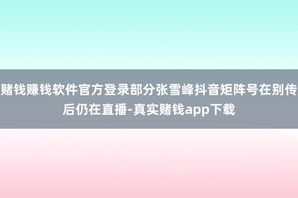 赌钱赚钱软件官方登录部分张雪峰抖音矩阵号在别传后仍在直播-真实赌钱app下载