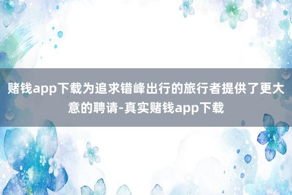 赌钱app下载为追求错峰出行的旅行者提供了更大意的聘请-真实赌钱app下载
