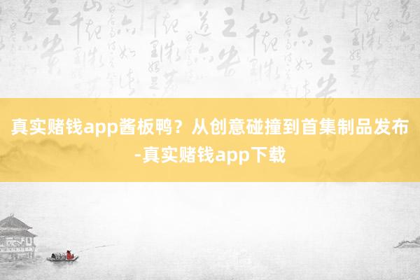 真实赌钱app酱板鸭？从创意碰撞到首集制品发布-真实赌钱app下载