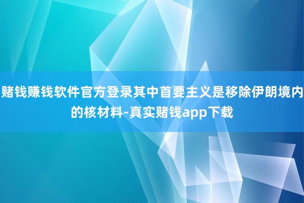 赌钱赚钱软件官方登录其中首要主义是移除伊朗境内的核材料-真实赌钱app下载