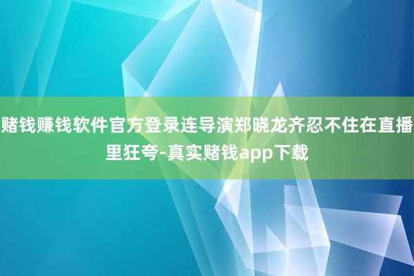 赌钱赚钱软件官方登录连导演郑晓龙齐忍不住在直播里狂夸-真实赌钱app下载