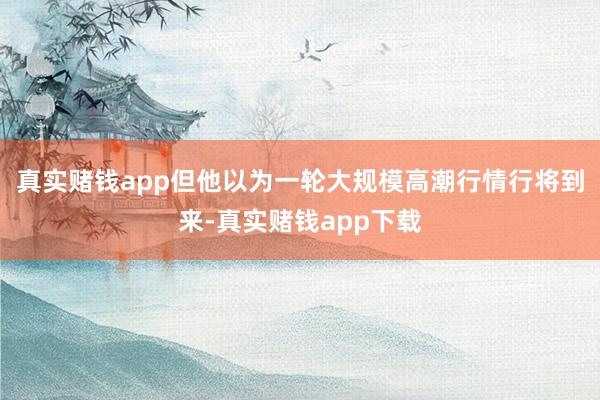 真实赌钱app但他以为一轮大规模高潮行情行将到来-真实赌钱app下载