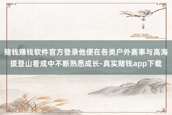 赌钱赚钱软件官方登录他便在各类户外赛事与高海拔登山看成中不断熟悉成长-真实赌钱app下载