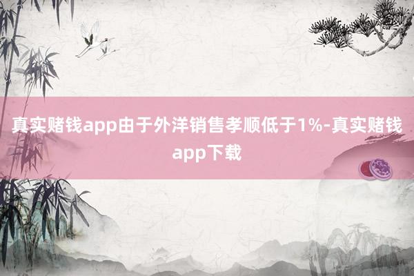 真实赌钱app由于外洋销售孝顺低于1%-真实赌钱app下载