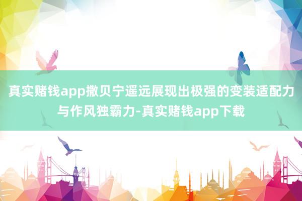 真实赌钱app撒贝宁遥远展现出极强的变装适配力与作风独霸力-真实赌钱app下载