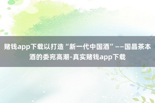 赌钱app下载以打造“新一代中国酒”——国晶茶本酒的委宛高潮-真实赌钱app下载