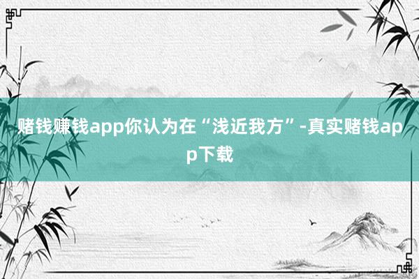 赌钱赚钱app你认为在“浅近我方”-真实赌钱app下载