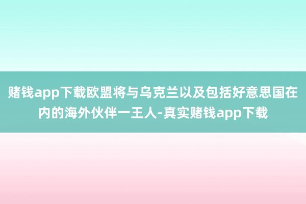 赌钱app下载欧盟将与乌克兰以及包括好意思国在内的海外伙伴一王人-真实赌钱app下载