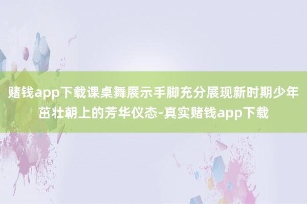 赌钱app下载课桌舞展示手脚充分展现新时期少年茁壮朝上的芳华仪态-真实赌钱app下载