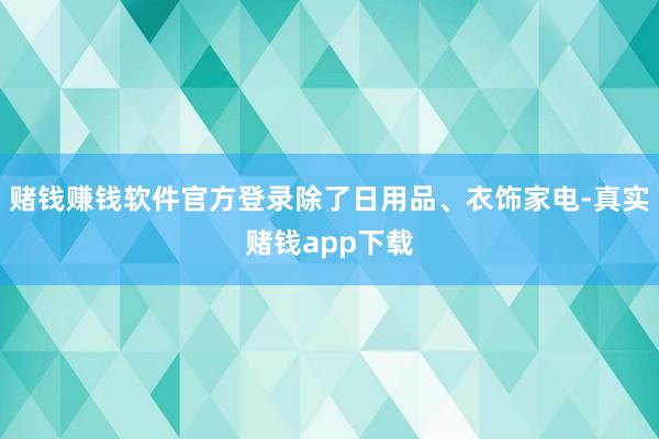 赌钱赚钱软件官方登录除了日用品、衣饰家电-真实赌钱app下载