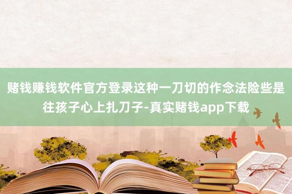 赌钱赚钱软件官方登录这种一刀切的作念法险些是往孩子心上扎刀子-真实赌钱app下载