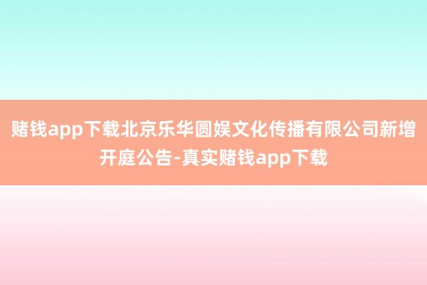 赌钱app下载北京乐华圆娱文化传播有限公司新增开庭公告-真实赌钱app下载