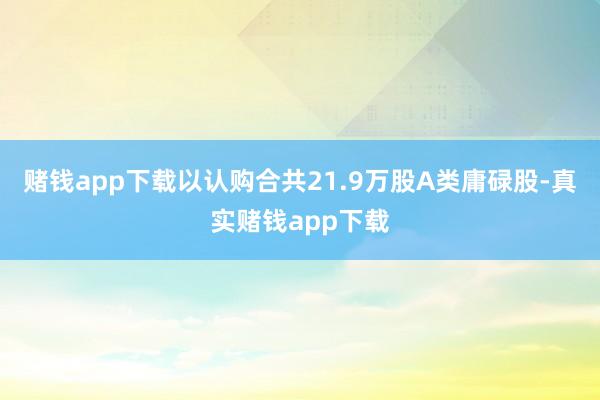 赌钱app下载以认购合共21.9万股A类庸碌股-真实赌钱app下载