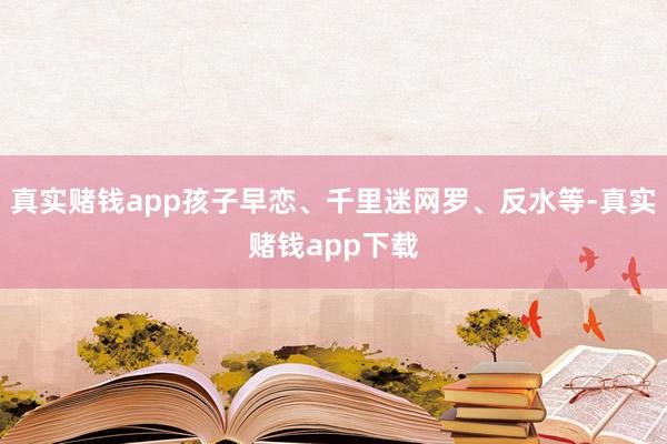 真实赌钱app孩子早恋、千里迷网罗、反水等-真实赌钱app下载