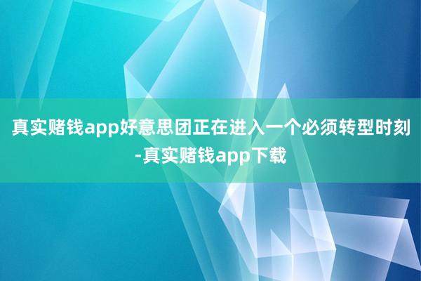 真实赌钱app好意思团正在进入一个必须转型时刻-真实赌钱app下载