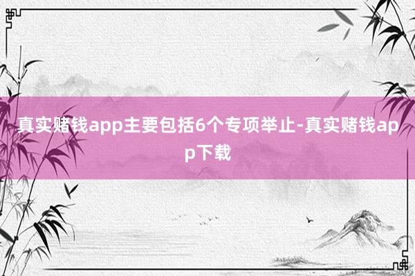 真实赌钱app主要包括6个专项举止-真实赌钱app下载
