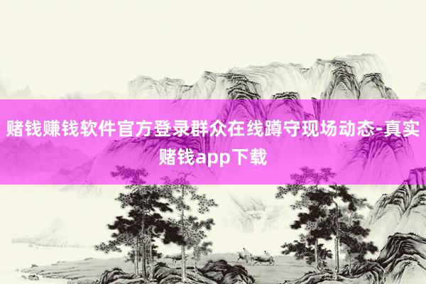 赌钱赚钱软件官方登录群众在线蹲守现场动态-真实赌钱app下载