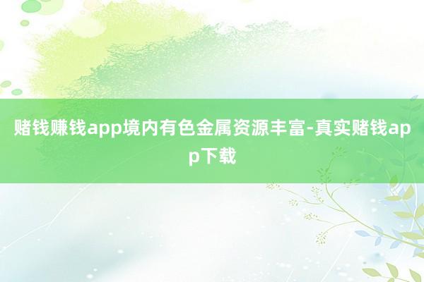 赌钱赚钱app境内有色金属资源丰富-真实赌钱app下载
