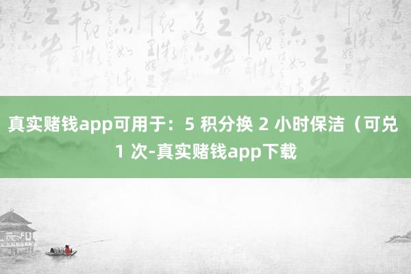 真实赌钱app可用于：5 积分换 2 小时保洁（可兑 1 次-真实赌钱app下载