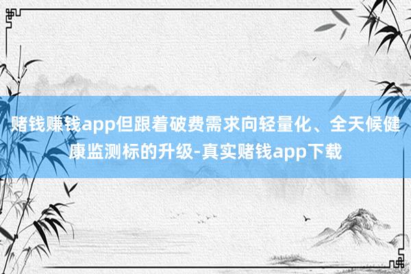 赌钱赚钱app但跟着破费需求向轻量化、全天候健康监测标的升级-真实赌钱app下载