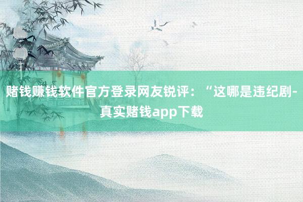 赌钱赚钱软件官方登录网友锐评：“这哪是违纪剧-真实赌钱app下载