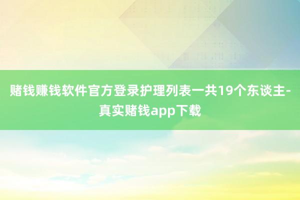 赌钱赚钱软件官方登录护理列表一共19个东谈主-真实赌钱app下载