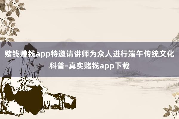 赌钱赚钱app特邀请讲师为众人进行端午传统文化科普-真实赌钱app下载