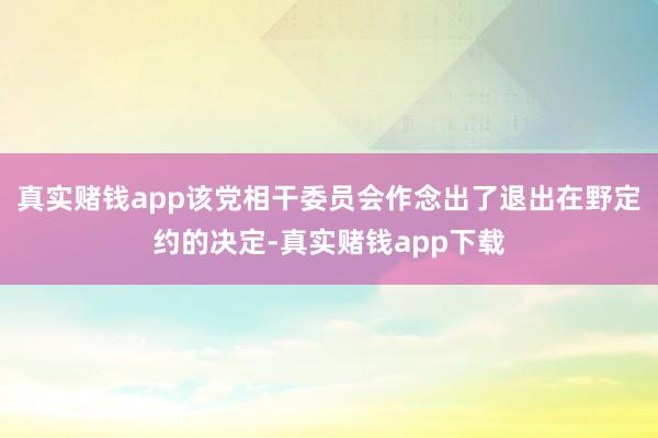 真实赌钱app该党相干委员会作念出了退出在野定约的决定-真实赌钱app下载