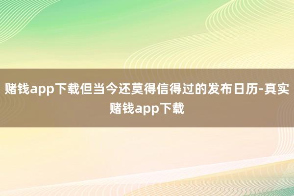 赌钱app下载但当今还莫得信得过的发布日历-真实赌钱app下载