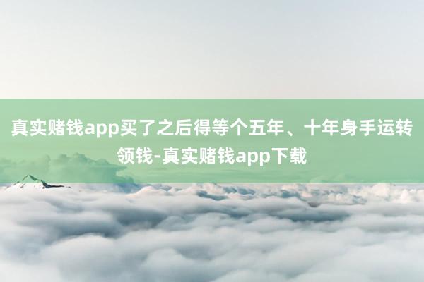 真实赌钱app买了之后得等个五年、十年身手运转领钱-真实赌钱app下载