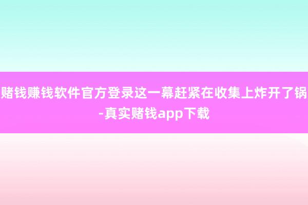 赌钱赚钱软件官方登录这一幕赶紧在收集上炸开了锅-真实赌钱app下载