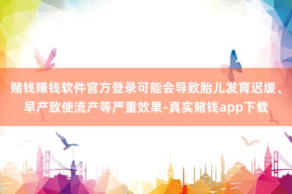 赌钱赚钱软件官方登录可能会导致胎儿发育迟缓、早产致使流产等严重效果-真实赌钱app下载