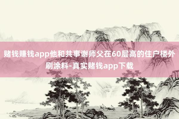 赌钱赚钱app他和共事谢师父在60层高的住户楼外刷涂料-真实赌钱app下载