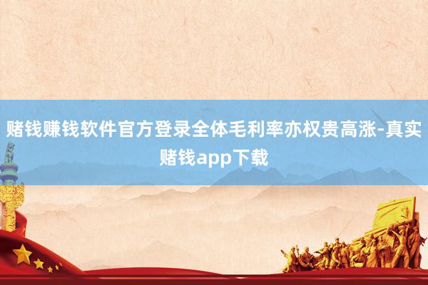 赌钱赚钱软件官方登录全体毛利率亦权贵高涨-真实赌钱app下载