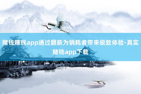 赌钱赚钱app通过翻新为销耗者带来极致体验-真实赌钱app下载