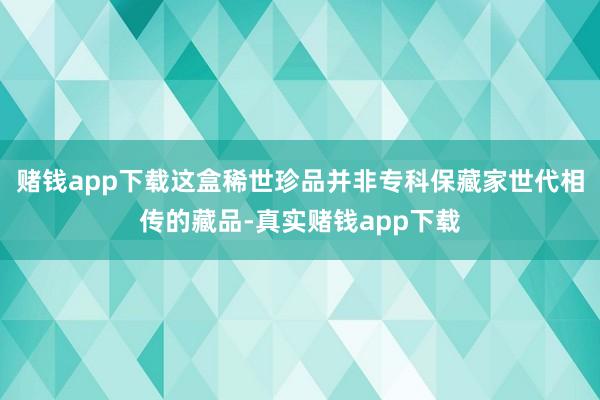 赌钱app下载这盒稀世珍品并非专科保藏家世代相传的藏品-真实赌钱app下载