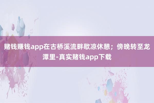 赌钱赚钱app在古桥溪流畔歇凉休憩;傍晚转至龙潭里-真实赌钱app下载
