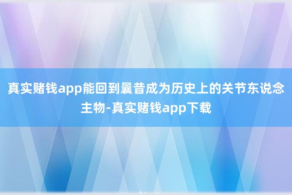 真实赌钱app能回到曩昔成为历史上的关节东说念主物-真实赌钱app下载
