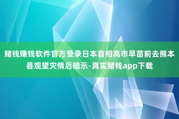 赌钱赚钱软件官方登录日本首相高市早苗前去熊本县观望灾情后暗示-真实赌钱app下载